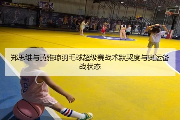 郑思维与黄雅琼羽毛球超级赛战术默契度与奥运备战状态 | bbsports